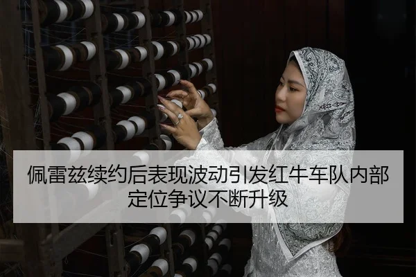 佩雷兹续约后表现波动引发红牛车队内部定位争议不断升级