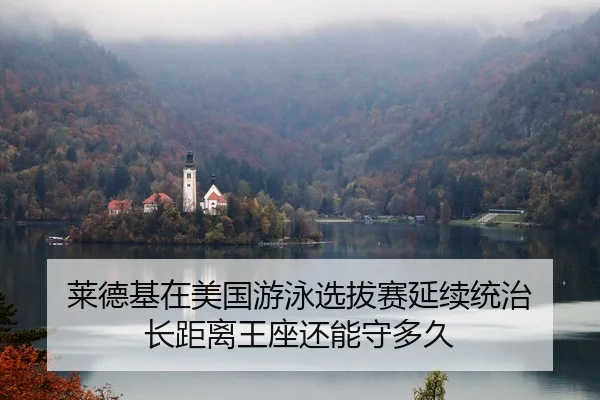 莱德基在美国游泳选拔赛延续统治 长距离王座还能守多久